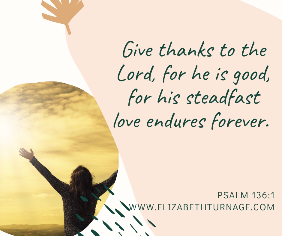 Give thanks to the Lord, for he is good, for his steadfast love endures forever. Psalm 136:1