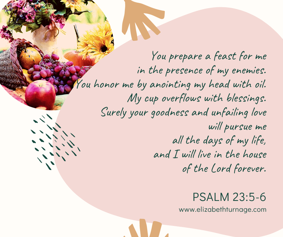 Psalm 23:5–6 You prepare a feast for me in the presence of my enemies. You honor me by anointing my head with oil. My cup overflows with blessings. Surely your goodness and unfailing love will pursue me