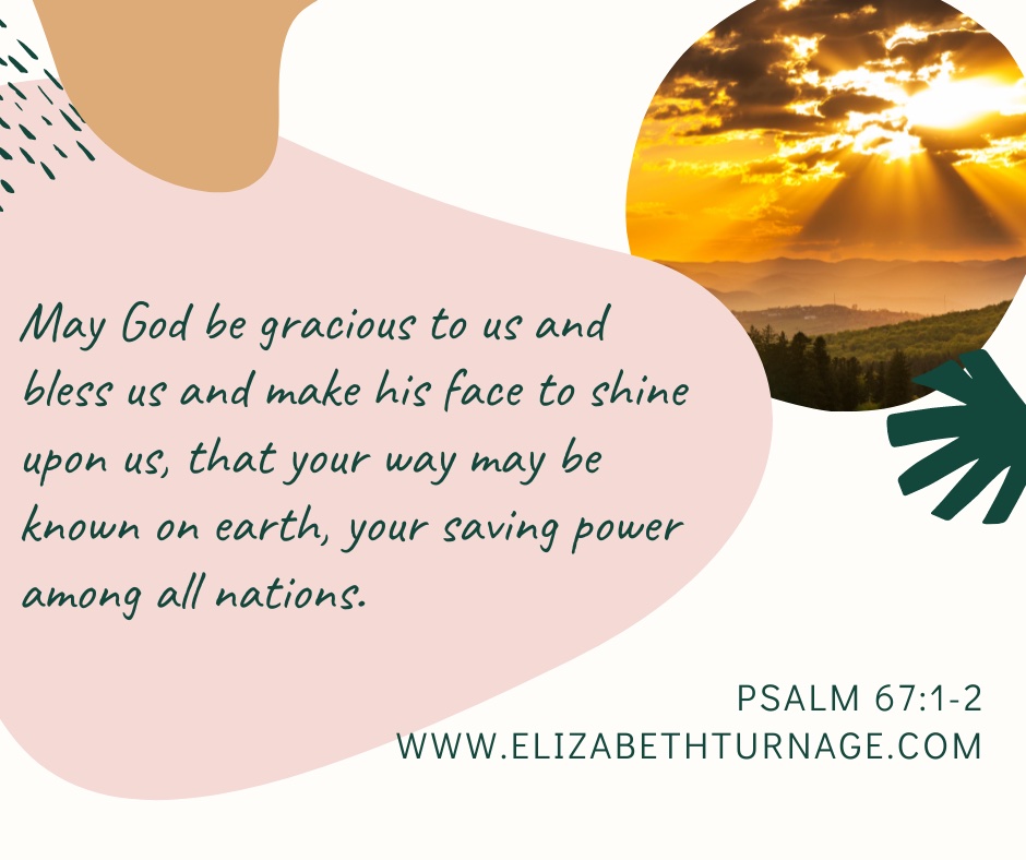 May God be gracious to us and bless us and make his face to shine upon us, that your way may be known on earth, your saving power among all nations. Psalm 67:1-2