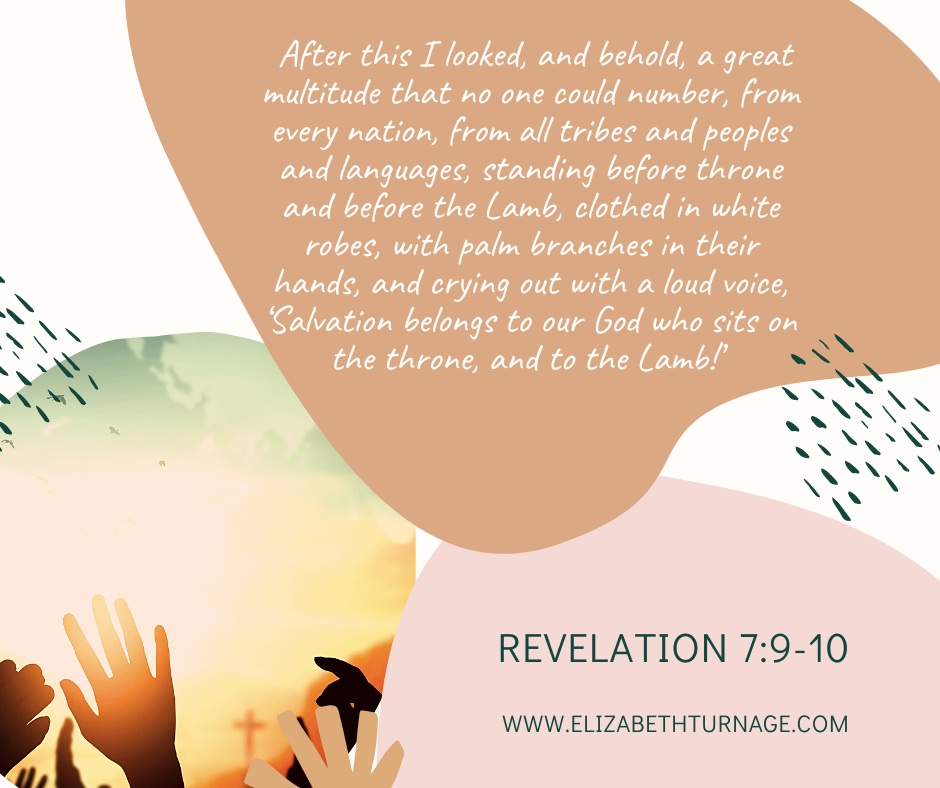 After this I looked, and behold, a great multitude that no one could number, from every nation, from all tribes and peoples and languages, standing before throne and before the Lamb, clothed in white robes, with palm branches in their hands, and crying out with a loud voice, ‘Salvation belongs to our God who sits on the throne, and to the Lamb!’ Revelation 7:9-10