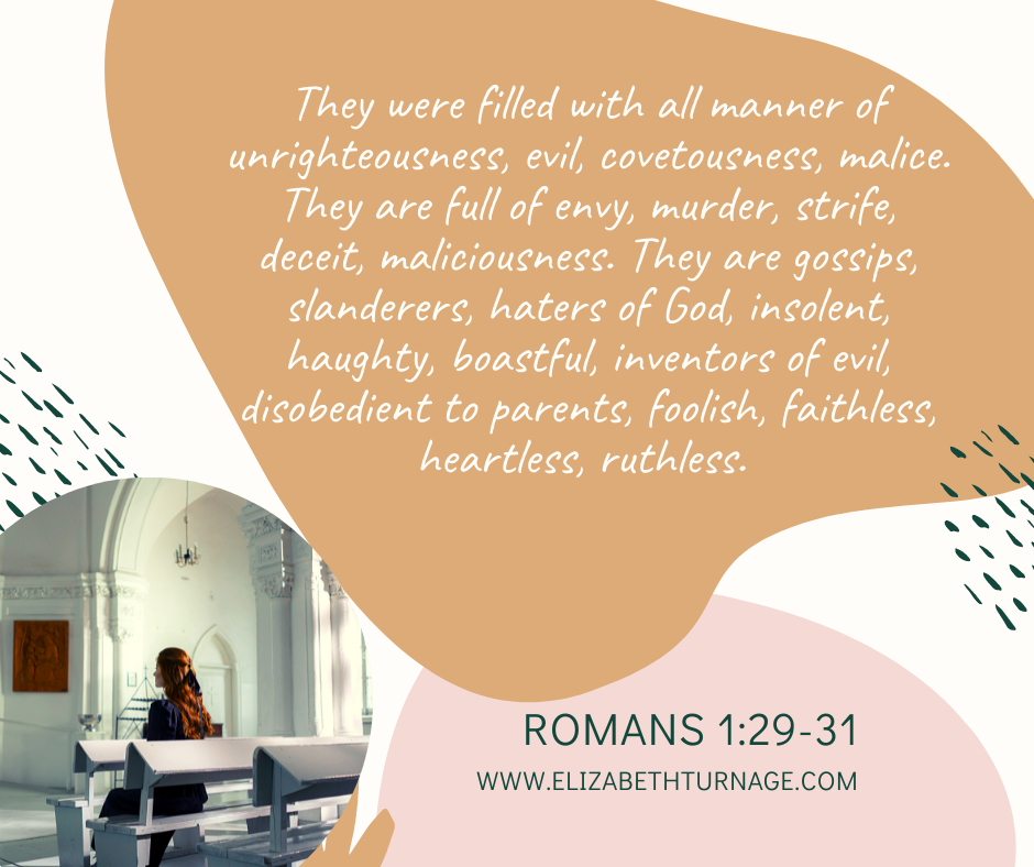 They were filled with all manner of unrighteousness, evil, covetousness, malice. They are full of envy, murder, strife, deceit, maliciousness. They are gossips, slanderers, haters of God, insolent, haughty, boastful, inventors of evil, disobedient to parents, foolish, faithless, heartless, ruthless. Romans 1:29-31.