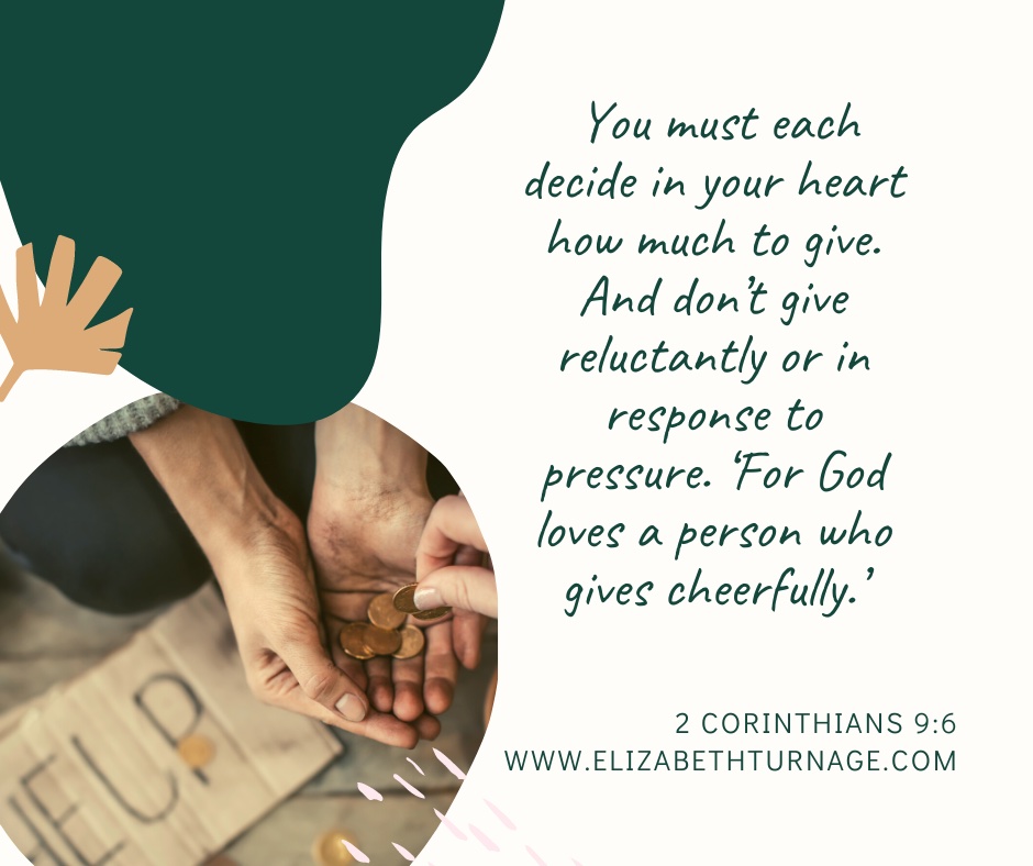 You must each decide in your heart how much to give. And don’t give reluctantly or in response to pressure. ‘For God loves a person who gives cheerfully.’” 2 Corinthians 9:6You must each decide in your heart how much to give. And don’t give reluctantly or in response to pressure. ‘For God loves a person who gives cheerfully.’” 2 Corinthians 9:6