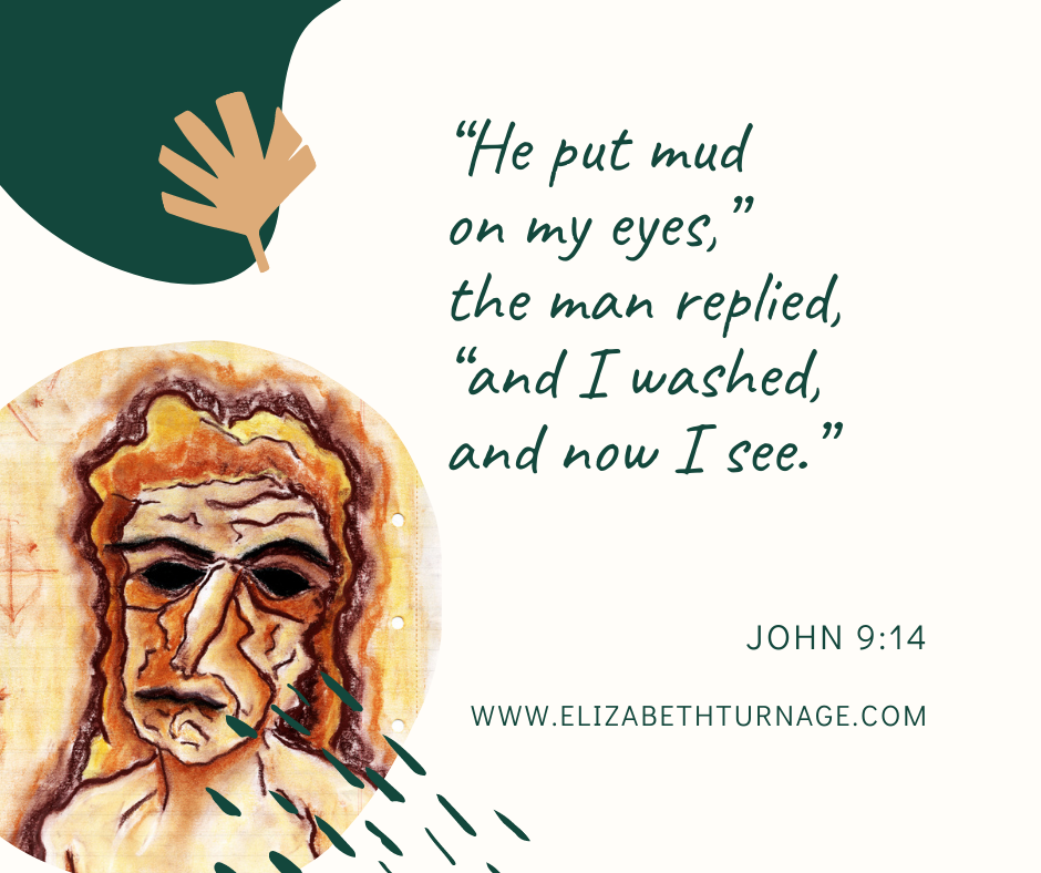 “He put mud on my eyes,” the man replied, “and I washed, and now I see.” John 9:14