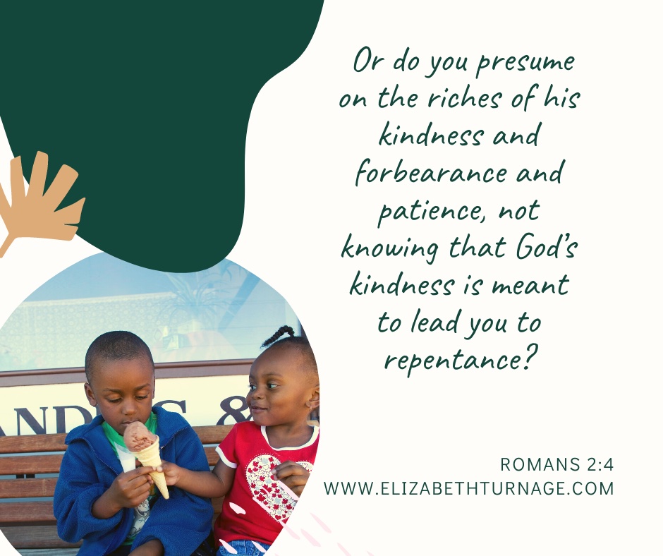 Or do you presume on the riches of his kindness and forbearance and patience, not knowing that God’s kindness is meant to lead you to repentance? Romans 2:4