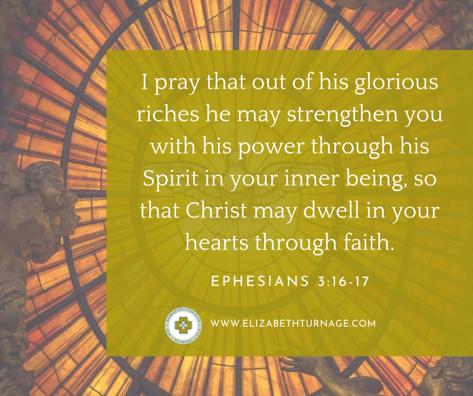 I pray that out of his glorious riches he may strengthen you with his power through his Spirit in your inner being, so that Christ may dwell in your hearts through faith. Ephesians 3:16-17