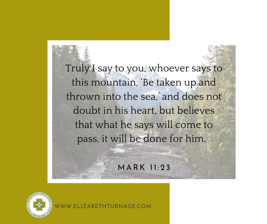 Truly I say to you, whoever says to this mountain, ‘Be taken up and thrown into the sea,’ and does not doubt in his heart, but believes that what he says will come to pass, it will be done for him. Mark 11:23