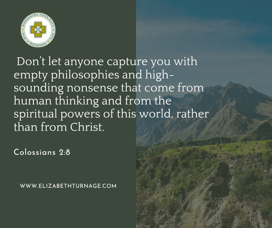 Don’t let anyone capture you with empty philosophies and high-sounding nonsense that come from human thinking and from the spiritual powers of this world, rather than from Christ. Colossians 2:8