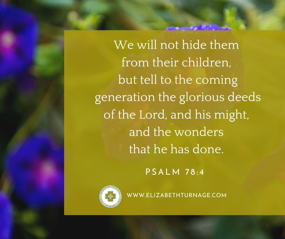 We will not hide them from their children, but tell to the coming generation the glorious deeds of the Lord, and his might, and the wonders that he has done. Ps. 78:4