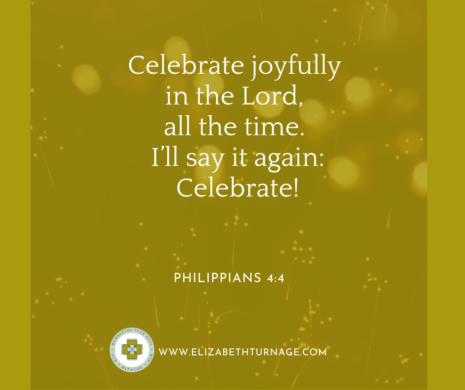 Celebrate joyfully in the Lord, all the time. I’ll say it again: Celebrate! Philippians 4:4