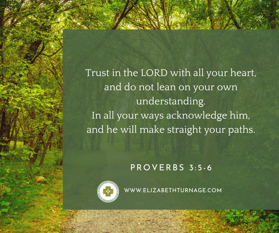 Trust in the LORD with all your heart, and do not lean on your own understanding. In all your ways acknowledge him, and he will make straight your paths. Proverbs 3:5-6