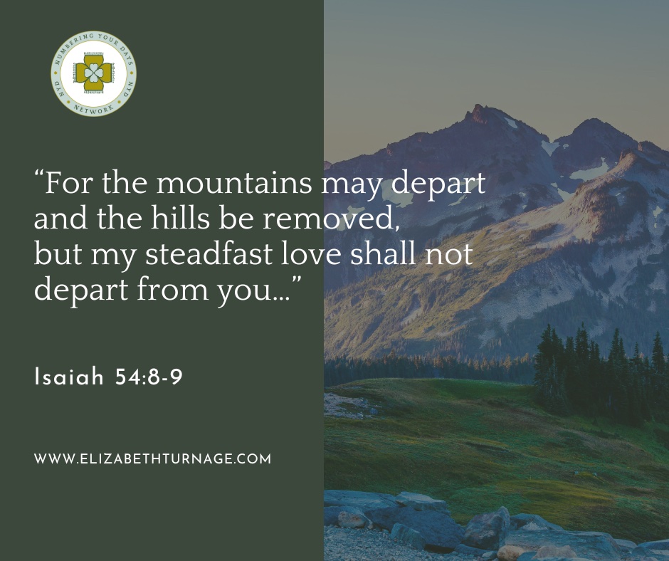 For the mountains may depart and the hills be removed, but my steadfast love shall not depart from you… Isaiah 54:8-9