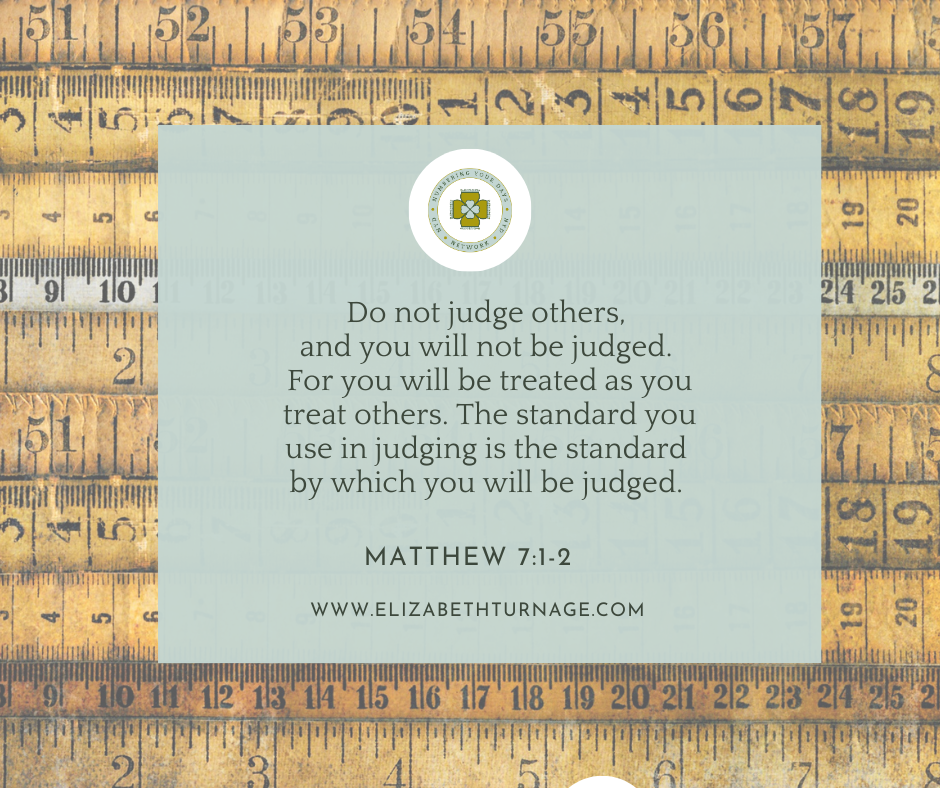 Do not judge others, and you will not be judged. For you will be treated as you treat others. The standard you use in judging is the standard by which you will be judged. Matthew 7:1-2