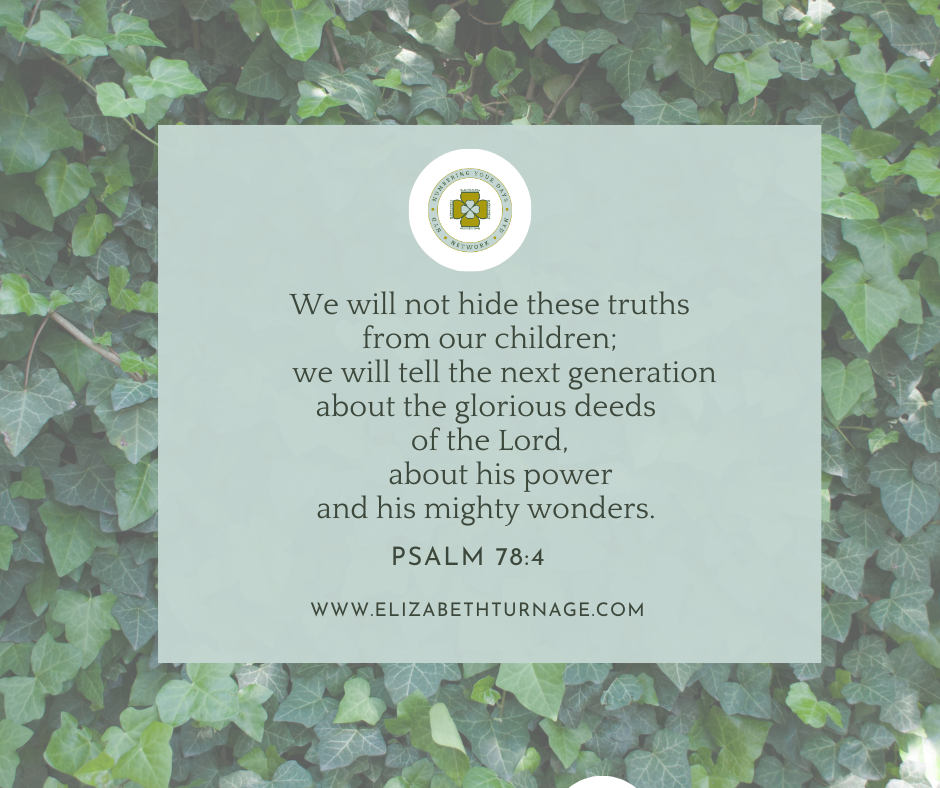 We will not hide these truths from our children; we will tell the next generation about the glorious deeds of the Lord, about his power and his mighty wonders. Psalm 78:4