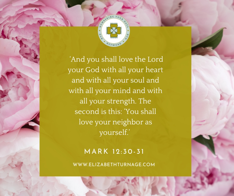 ‘And you shall love the Lord your God with all your heart and with all your soul and with all your mind and with all your strength. The second is this: ‘You shall love your neighbor as yourself.’ Mark 12:30-31