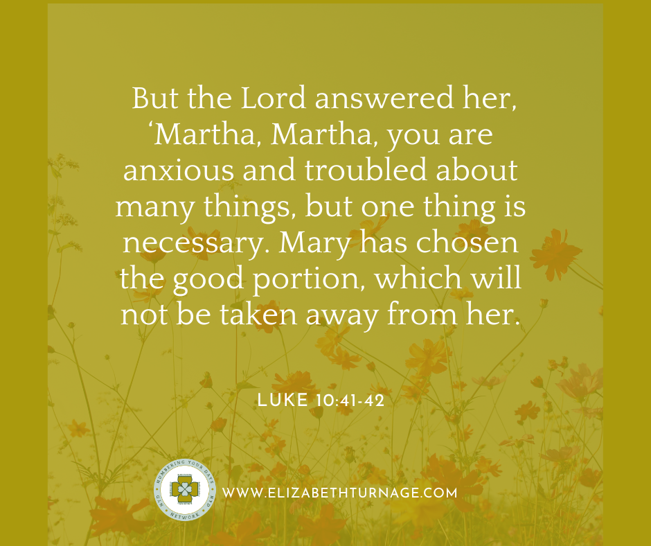 But the Lord answered her, ‘Martha, Martha, you are anxious and troubled about many things, but one thing is necessary. Mary has chosen the good portion, which will not be taken away from her.’ Luke 10:41-42