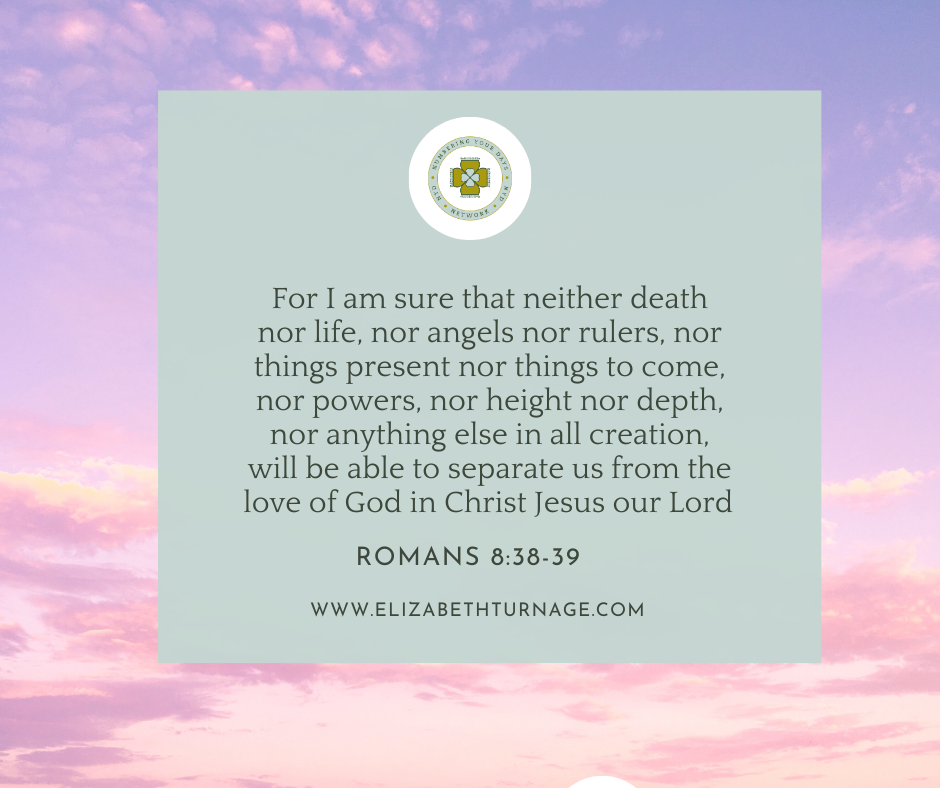 For I am sure that neither death nor life, nor angels nor rulers, nor things present nor things to come, nor powers, nor height nor depth, nor anything else in all creation, will be able to separate us from the love of God in Christ Jesus our Lord. Romans 8:38-39