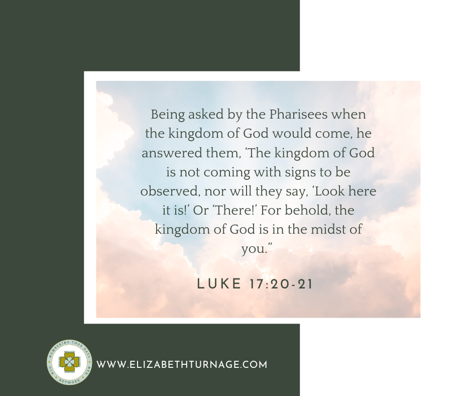 Being asked by the Pharisees when the kingdom of God would come, he answered them, ‘The kingdom of God is not coming with signs to be observed, nor will they say, ‘Look here it is!’ Or ‘There!’ For behold, the kingdom of God is in the midst of you.” Luke 17:20-21