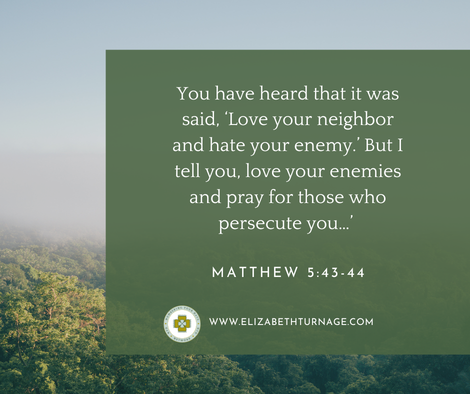 You have heard that it was said, ‘Love your neighbor and hate your enemy.’ But I tell you, love your enemies and pray for those who persecute you…’ Matthew 5:43-44