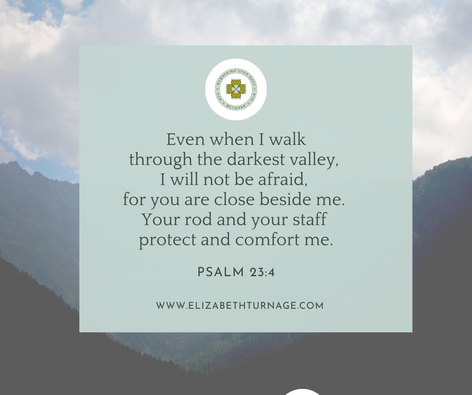 Even when I walk through the darkest valley, I will not be afraid, for you are close beside me. Your rod and your staff protect and comfort me. Psalm 23:4