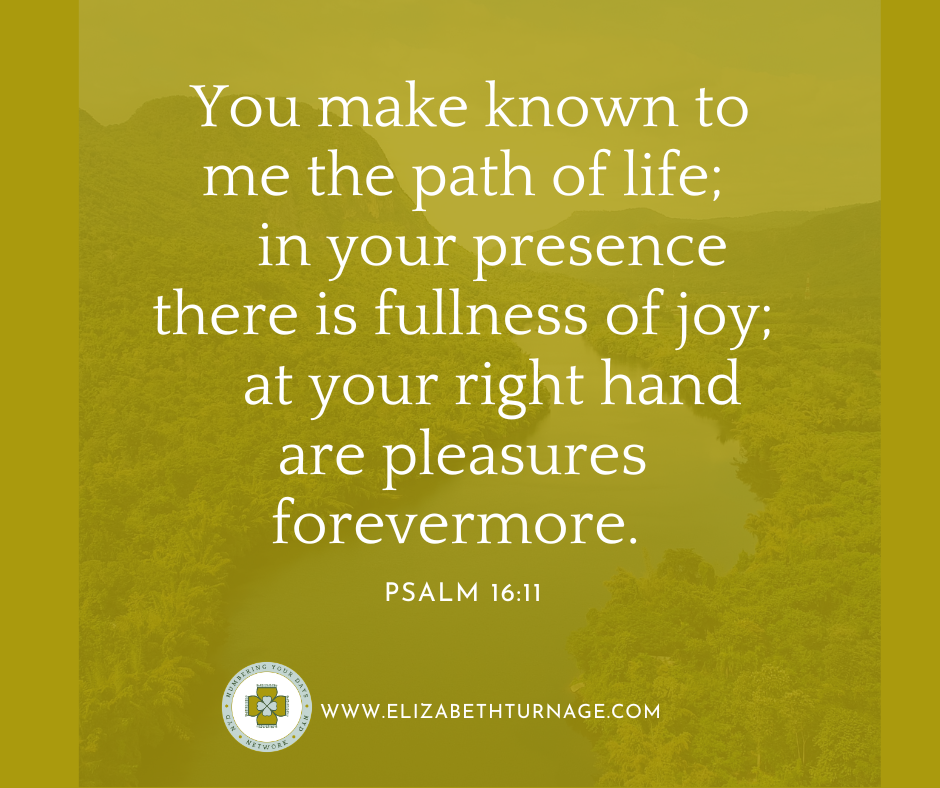 You make known to me the path of life; in your presence there is fullness of joy; at your right hand are pleasures forevermore. Psalm 16:11