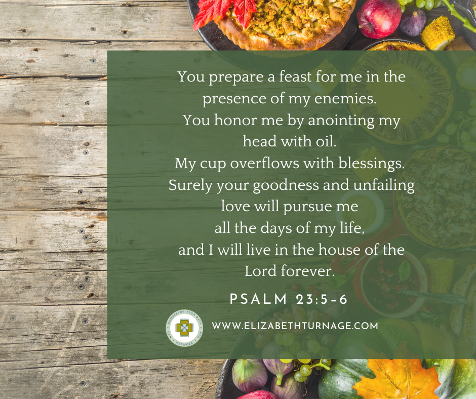 You prepare a feast for me in the presence of my enemies. You honor me by anointing my head with oil. My cup overflows with blessings. Surely your goodness and unfailing love will pursue me all the days of my life, and I will live in the house of the Lord forever. Psalm 23:5–6