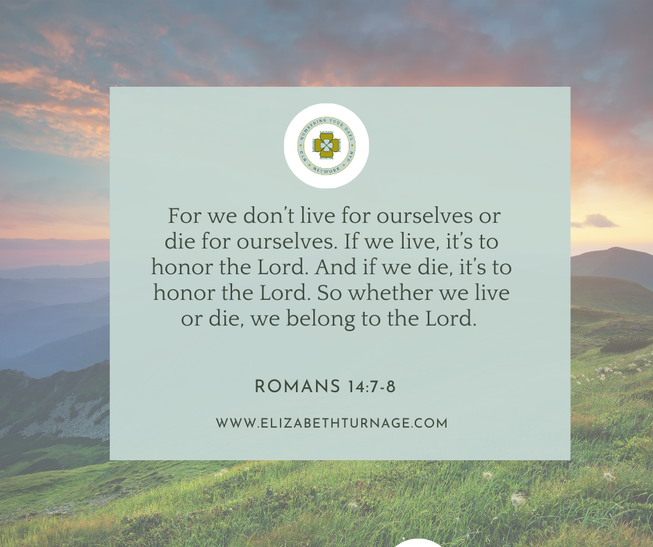 For we don’t live for ourselves or die for ourselves. If we live, it’s to honor the Lord. And if we die, it’s to honor the Lord. So whether we live or die, we belong to the Lord. Romans 14:7-8