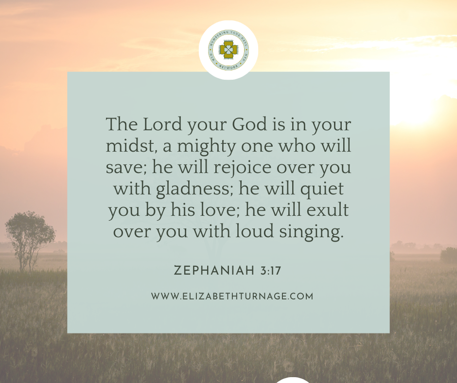 The Lord your God is in your midst, a mighty one who will save; he will rejoice over you with gladness; he will quiet you by his love; he will exult over you with loud singing. Zephaniah 3:17