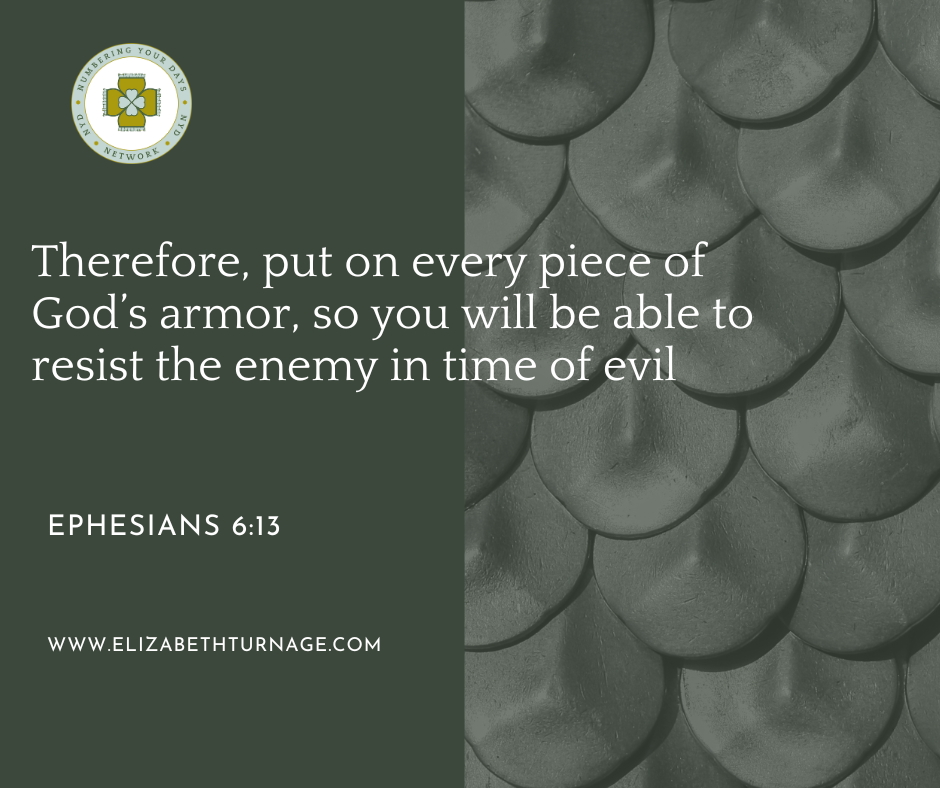 Therefore, put on every piece of God’s armor, so you will be able to resist the enemy in time of evil. Ephesians 6:13