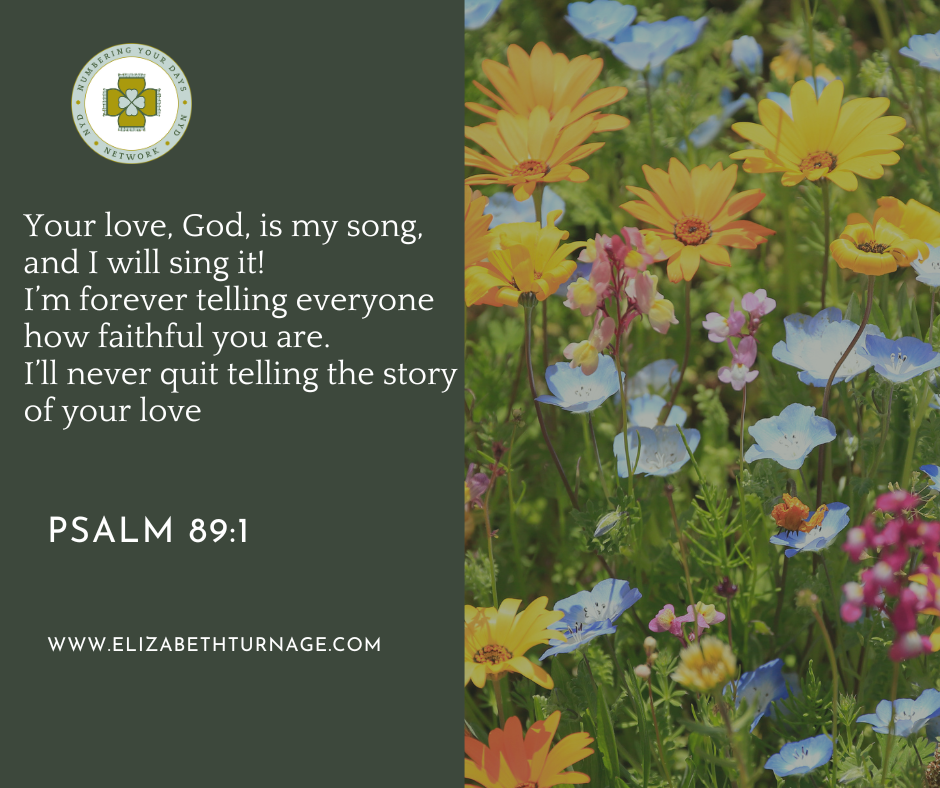 Your love, God, is my song, and I will sing it! I’m forever telling everyone how faithful you are. I’ll never quit telling the story of your love. Psalm 89:1