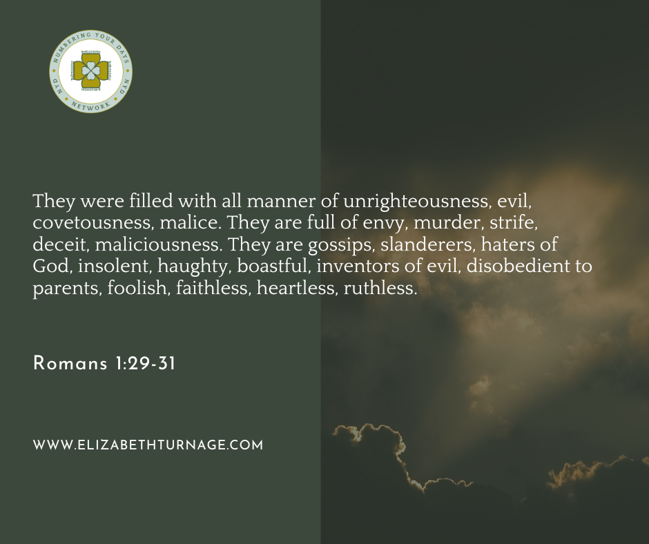 They were filled with all manner of unrighteousness, evil, covetousness, malice. They are full of envy, murder, strife, deceit, maliciousness. They are gossips, slanderers, haters of God, insolent, haughty, boastful, inventors of evil, disobedient to parents, foolish, faithless, heartless, ruthless. Romans 1:29-31.