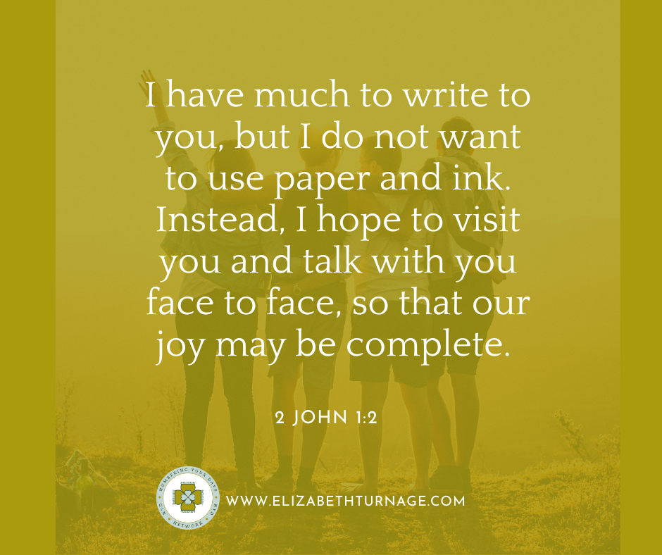 I have much to write to you, but I do not want to use paper and ink. Instead, I hope to visit you and talk with you face to face, so that our joy may be complete. 2 John 1:2