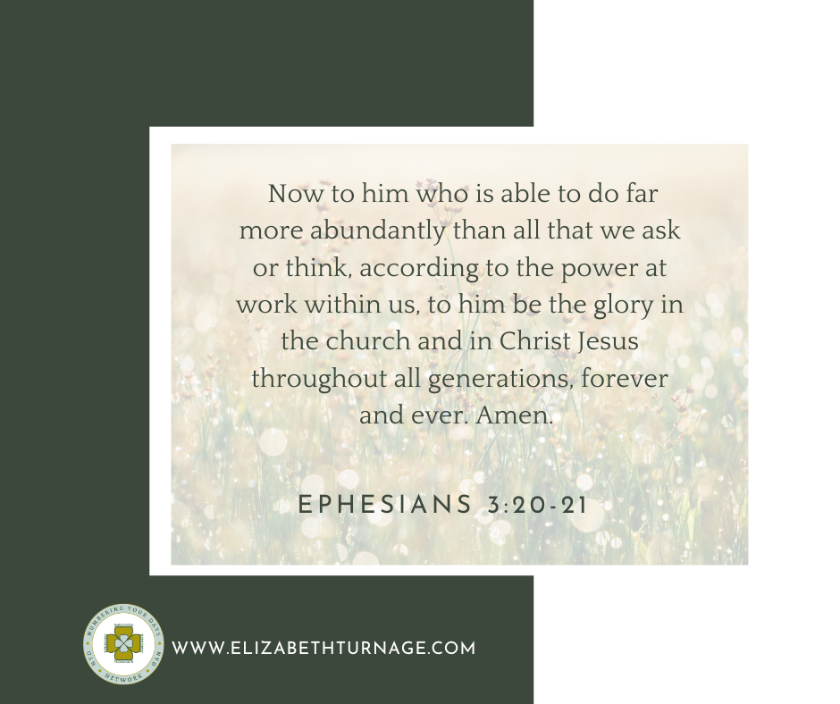 Now to him who is able to do far more abundantly than all that we ask or think, according to the power at work within us, to him be the glory in the church and in Christ Jesus throughout all generations, forever and ever. Amen. Ephesians 3:20-21