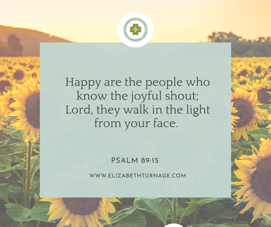 Happy are the people who know the joyful shout; Lord, they walk in the light from your face. Psalm 89:15