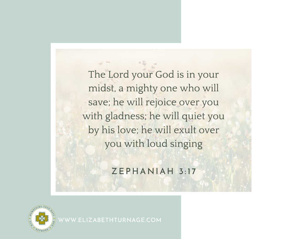 The Lord your God is in your midst, a mighty one who will save; he will rejoice over you with gladness; he will quiet you by his love; he will exult over you with loud singing. Zephaniah 3:17