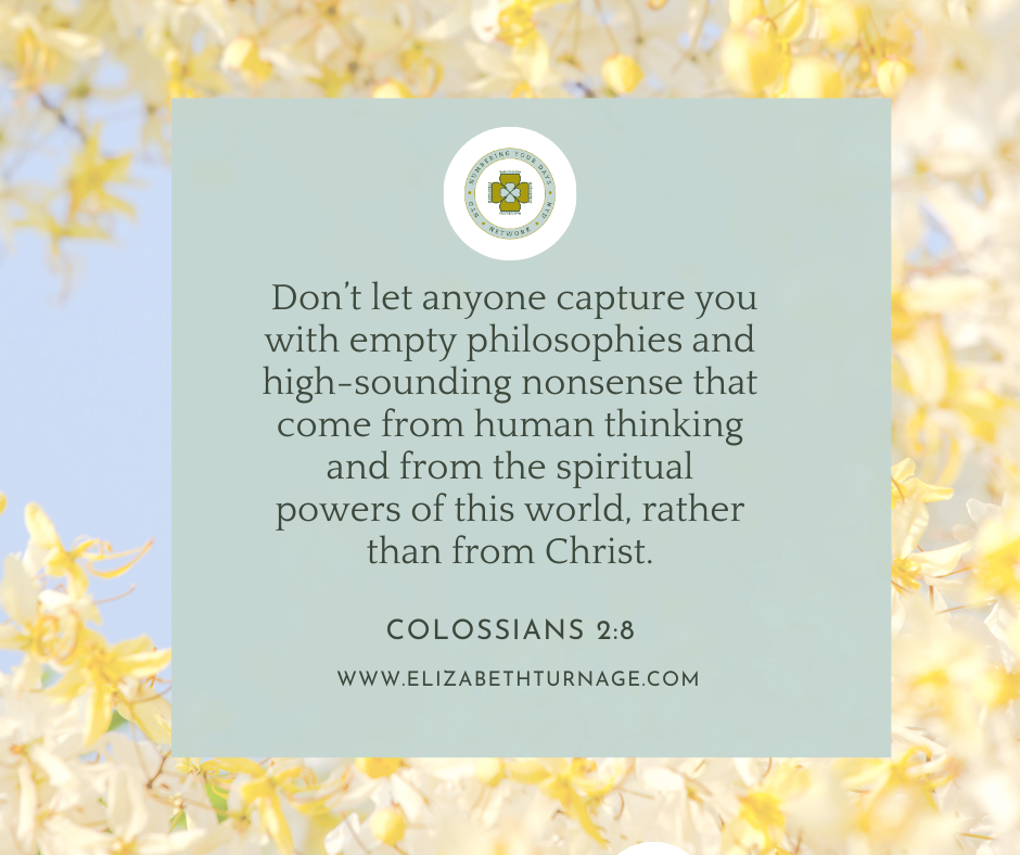 Don’t let anyone capture you with empty philosophies and high-sounding nonsense that come from human thinking and from the spiritual powers of this world, rather than from Christ. Colossians 2:8