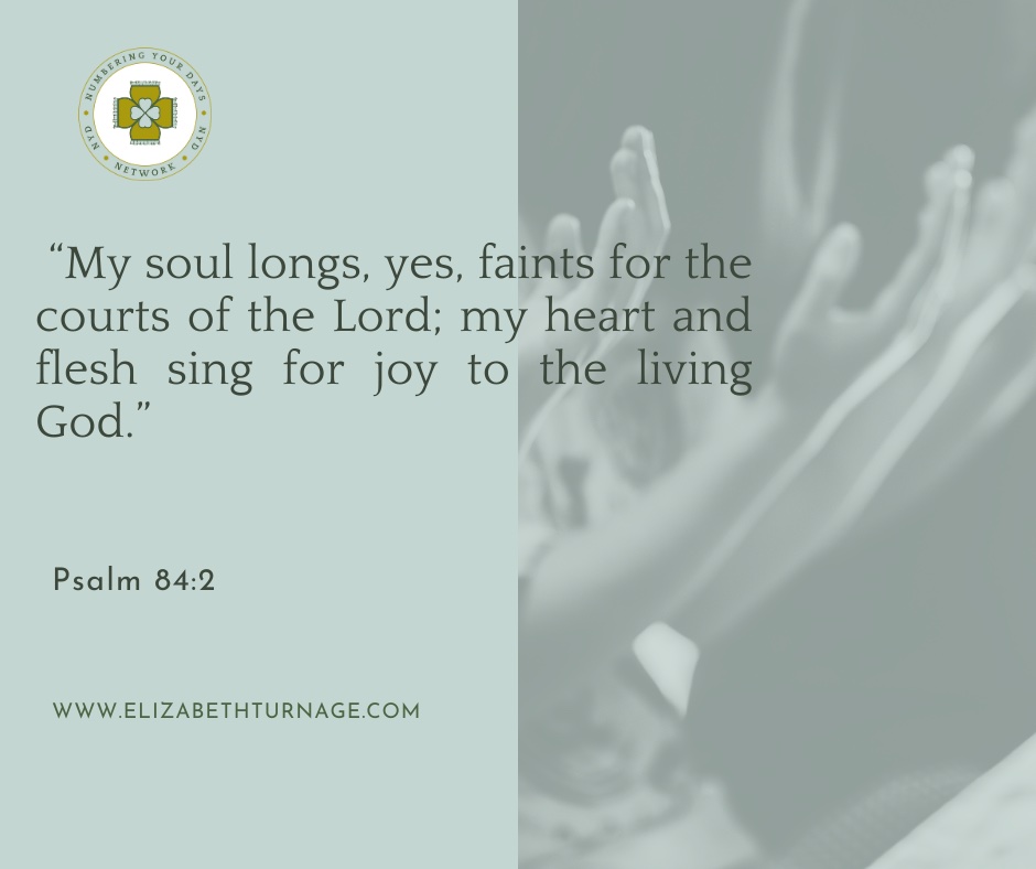 “My soul longs, yes, faints for the courts of the Lord; my heart and flesh sing for joy to the living God. Psalm 84:2