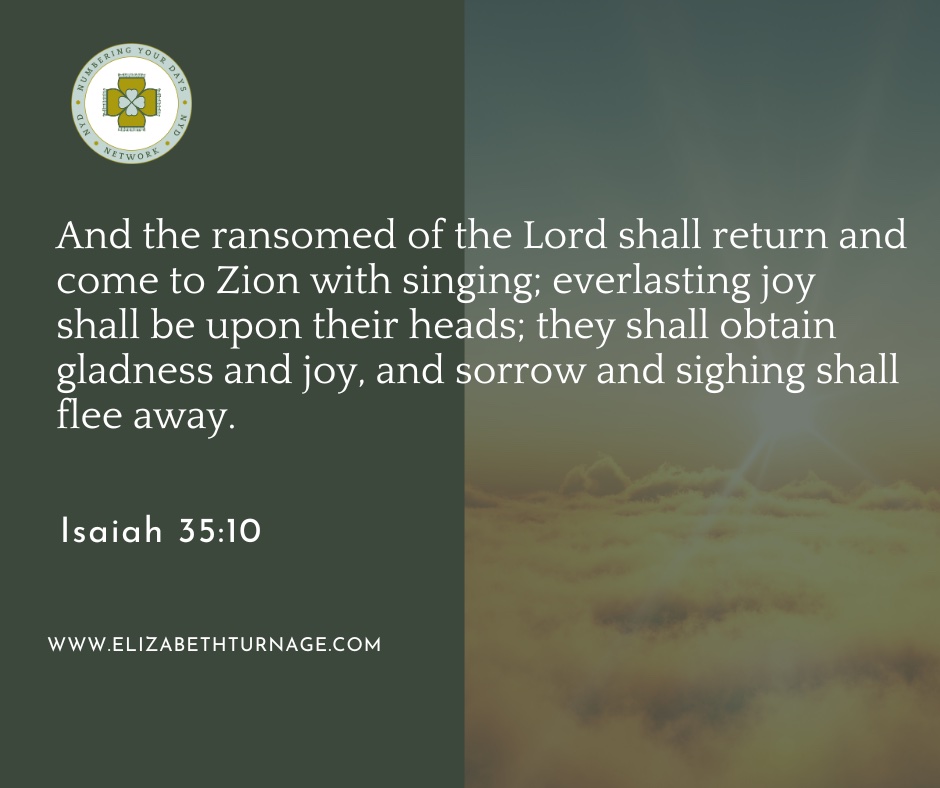 And the ransomed of the Lord shall return and come to Zion with singing; everlasting joy shall be upon their heads; they shall obtain gladness and joy, and sorrow and sighing shall flee away. Isaiah 35:10