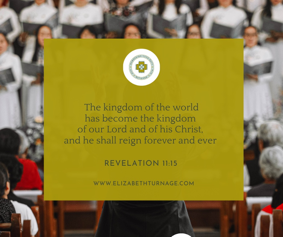 The kingdom of the world has become the kingdom of our Lord and of his Christ, and he shall reign forever and ever.” Revelation 11:15