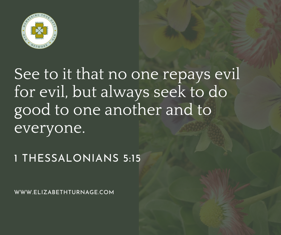 See to it that no one repays evil for evil, but always seek to do good to one another and to everyone. 1 Thessalonians 5:15