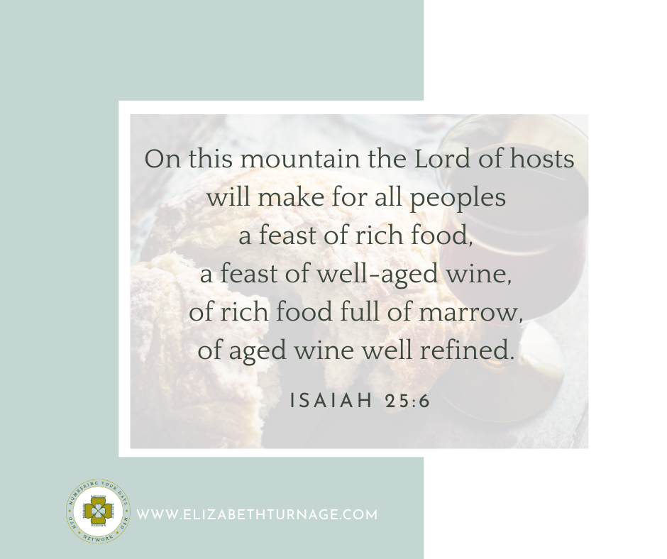 On this mountain the Lord of hosts will make for all peoples a feast of rich food, a feast of well-aged wine, of rich food full of marrow, of aged wine well refined. Isaiah 25:6