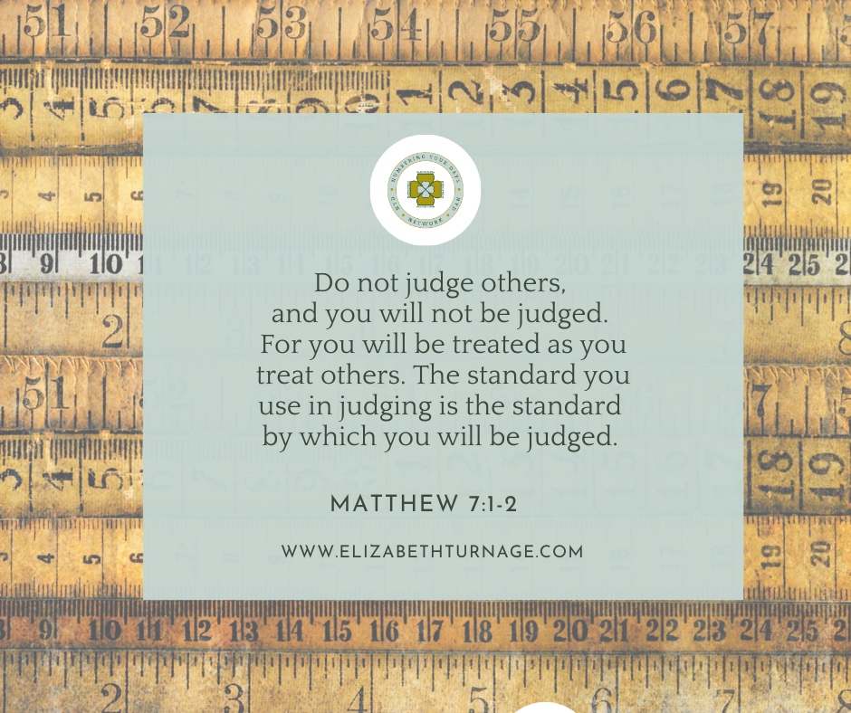 Do not judge others, and you will not be judged. For you will be treated as you treat others. The standard you use in judging is the standard by which you will be judged. Matthew 7:1-2